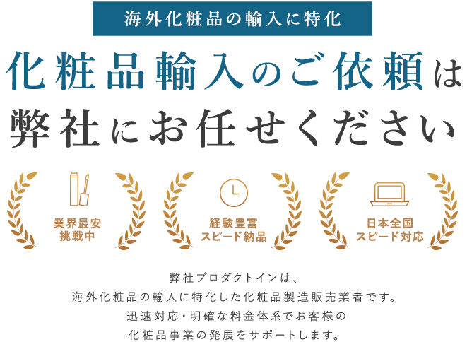 海外化粧品の輸入に特化。化粧品輸入のご依頼は弊社にお任せください。業界最安挑戦中。経験豊富スピード納品。日本全国スピード対応。プロダクトインは、海外化粧品の輸入に特化した化粧品製造販売業者です。迅速対応・明確な料金体系でお客様の化粧品事業の発展をサポートします。